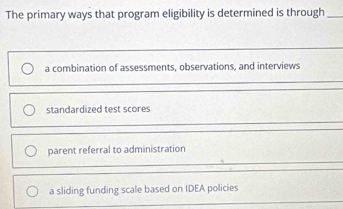 The primary ways that program eligibility is determined is through_
a combination of assessments, observations, and interviews
standardized test scores
parent referral to administration
a sliding funding scale based on IDEA policies