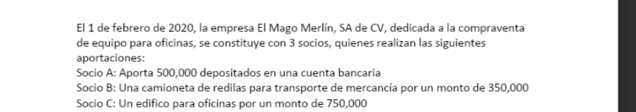 El 1 de febrero de 2020, la empresa El Mago Merlín, SA de CV, dedicada a la compraventa
de equipo para oficinas, se constituye con 3 socios, quienes realizan las siguientes
aportaciones:
Socio A: Aporta 500,000 depositados en una cuenta bancaria
Socio B: Una camioneta de redilas para transporte de mercancía por un monto de 350,000
Socio C: Un edifico para oficinas por un monto de 750,000