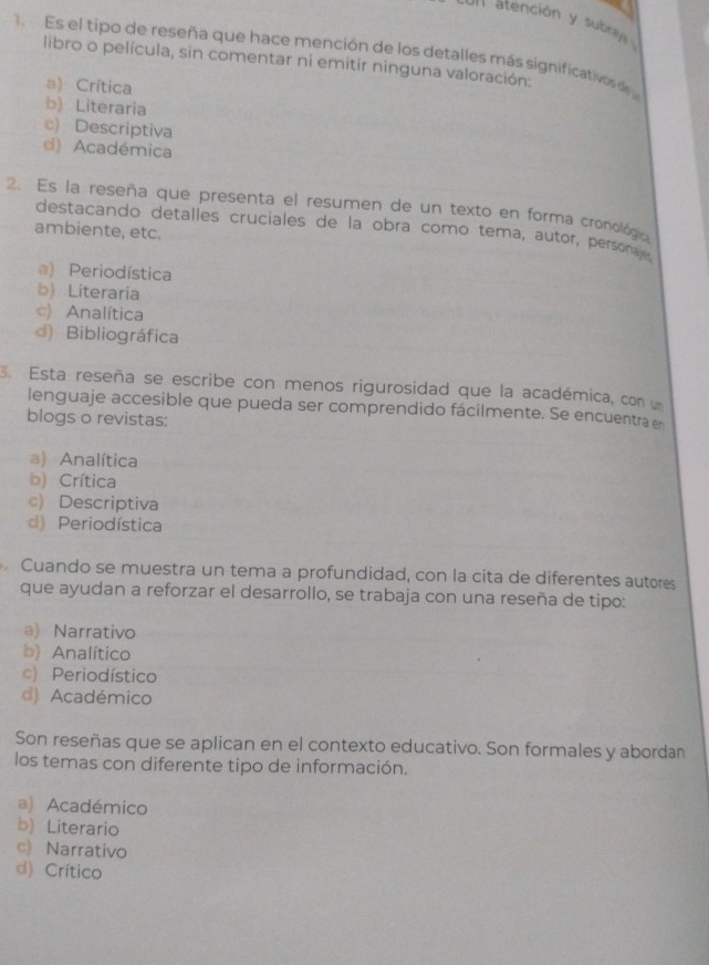 atención y subraly 
Es el tipo de reseña que hace mención de los detalles más significativos de
libro o película, sin comentar ni emitir ninguna valoración:
a) Crítica
b) Literaria
c) Descriptiva
d) Académica
2. Es la reseña que presenta el resumen de un texto en forma cronológica
destacando detalles cruciales de la obra como tema, autor, personajes
ambiente, etc.
a) Periodística
b) Literaria
c) Analítica
d) Bibliográfica
3. Esta reseña se escribe con menos rigurosidad que la académica, con 
lenguaje accesible que pueda ser comprendido fácilmente. Se encuentra 
blogs o revistas:
a) Analítica
b) Crítica
c) Descriptiva
d) Periodística
Cuando se muestra un tema a profundidad, con la cita de diferentes autores
que ayudan a reforzar el desarrollo, se trabaja con una reseña de tipo:
a) Narrativo
b) Analítico
c) Periodístico
d) Académico
Son reseñas que se aplican en el contexto educativo. Son formales y abordan
los temas con diferente tipo de información.
a) Académico
b) Literario
c) Narrativo
d) Crítico