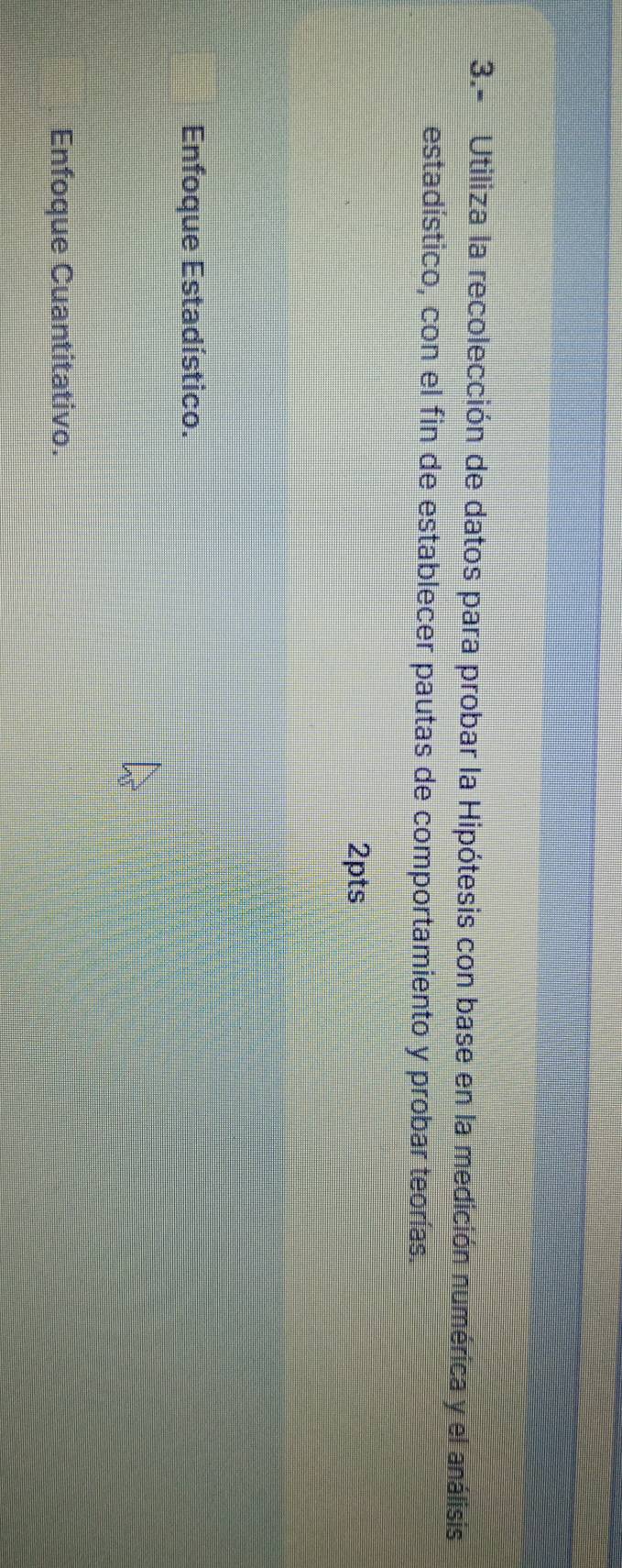 3.- Utiliza la recolección de datos para probar la Hipótesis con base en la medición numérica y el análisis 
estadístico, con el fin de establecer pautas de comportamiento y probar teorías. 
2pts 
Enfoque Estadístico. 
Enfoque Cuantitativo.