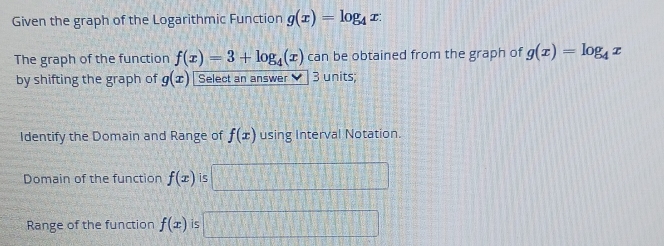 Given the graph of the Logarithmic Function g(x)=log _4x : 
The graph of the function f(x)=3+log _4(x) can be obtained from the graph of g(x)=log _4x
by shifting the graph of g(x) Select an answer ` 3 units; 
Identify the Domain and Range of f(x) using Interval Notation. 
Domain of the function f(x) is 
Range of the function f(x) is