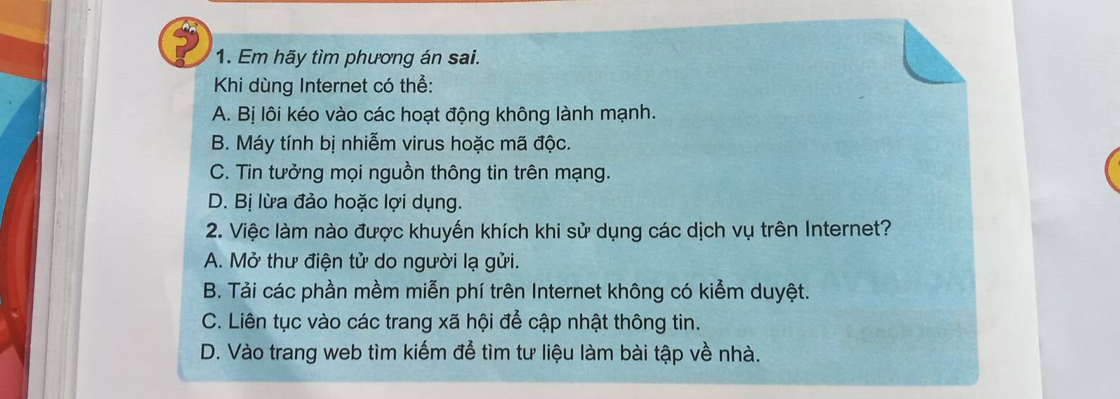 Em hãy tìm phương án sai.
Khi dùng Internet có thể:
A. Bị lôi kéo vào các hoạt động không lành mạnh.
B. Máy tính bị nhiễm virus hoặc mã độc.
C. Tin tưởng mọi nguồn thông tin trên mạng.
D. Bị lừa đảo hoặc lợi dụng.
2. Việc làm nào được khuyến khích khi sử dụng các dịch vụ trên Internet?
A. Mở thư điện tử do người lạ gửi.
B. Tải các phần mềm miễn phí trên Internet không có kiểm duyệt.
C. Liên tục vào các trang xã hội để cập nhật thông tin.
D. Vào trang web tìm kiếm để tìm tư liệu làm bài tập về nhà.