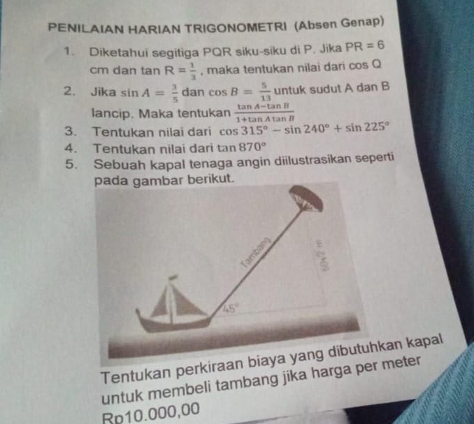 PENILAIAN HARIAN TRIGONOMETRI (Absen Genap)
1. Diketahui segitiga PQR siku-siku di P. Jika PR=6
cm dan tan R= 1/3  , maka tentukan nilai dari cos Q
2. Jika sin A= 3/5  dan cos B= 5/13 untuk sudut A dan B
lancip. Maka tentukan  (tan A-tan B)/1+tan Atan B 
3. Tentukan nilai dari cos 315°-sin 240°+sin 225°
4. Tentukan nilai dari tan 870°
5. Sebuah kapal tenaga angin diilustrasikan seperti
kut.
Tentukan perkiraan biaya yang hkan kapal
untuk membeli tambang jika harga per meter
Rp10.000,00