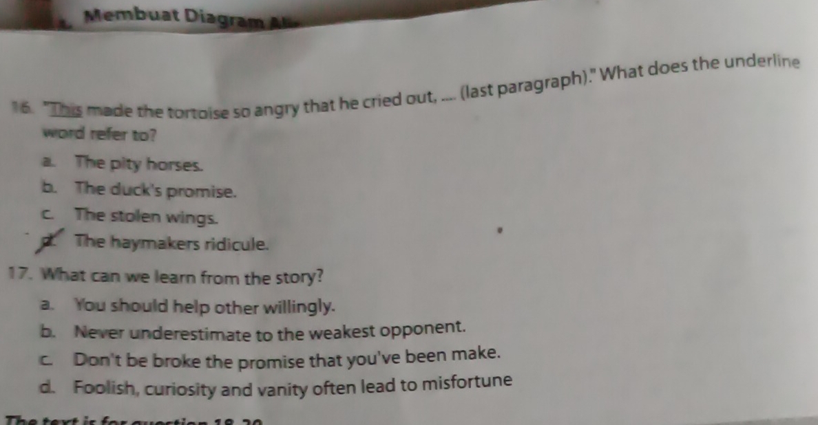 Memb u at iagram 
16. "This made the tortoise so angry that he cried out, .... (last paragraph)." What does the underline
word refer to?
a. The pity horses.
b. The duck's promise.
c. The stolen wings.
p. The haymakers ridicule.
17. What can we learn from the story?
a. You should help other willingly.
b. Never underestimate to the weakest opponent.
c. Don't be broke the promise that you've been make.
d. Foolish, curiosity and vanity often lead to misfortune
7