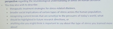 perspective regarding the neurobiological understanding of stress on hunan benavion 
You may also wish to describe: 
therapeutic treatment strategies for stress-related diseases, 
broader social implications of certain types of stress across the human population. 
recognizing current trends that are sensitive to the pressures of today's world, what 
should be highlighted in future research directions, or 
anything else you might think is important to say about the type of stress you learned more 
about!