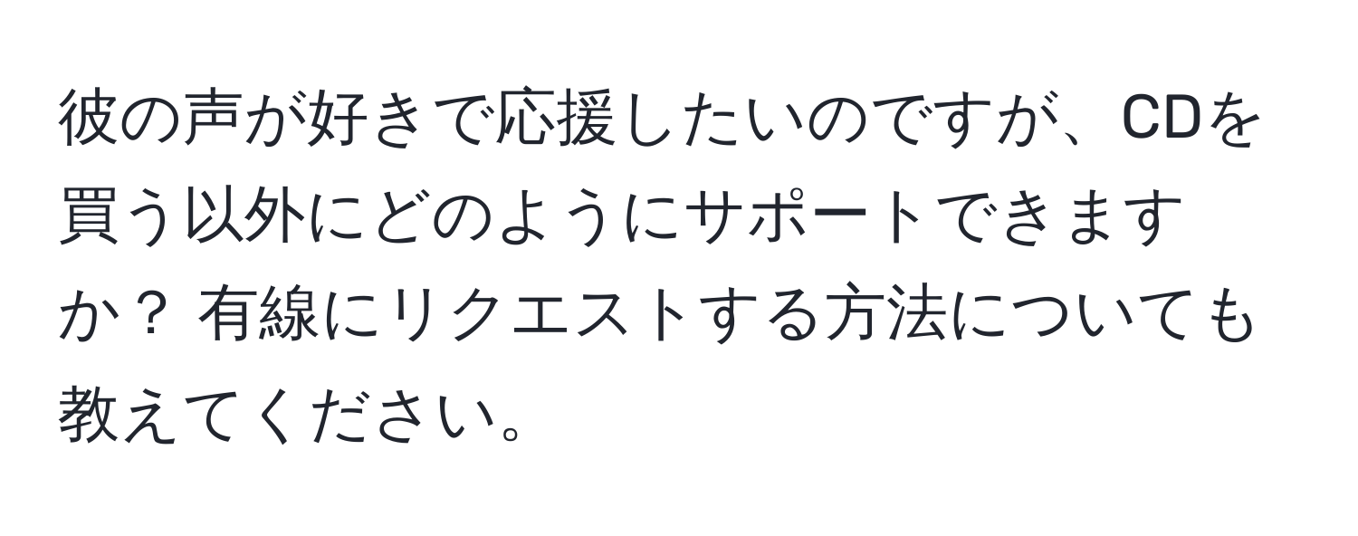 彼の声が好きで応援したいのですが、CDを買う以外にどのようにサポートできますか？ 有線にリクエストする方法についても教えてください。