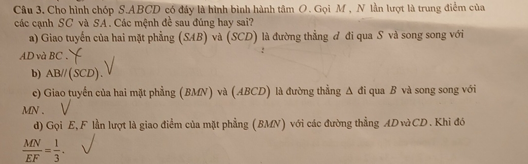 Cho hình chóp S. ABCD có đáy là hình bình hành tâm O. Gọi M , N lần lượt là trung điểm của 
các cạnh SC và SA. Các mệnh đề sau đúng hay sai? 
a) Giao tuyến của hai mặt phẳng (SAB) và (SCD) là đường thẳng đ đi qua S và song song với
AD và BC. 
b) AB//(SCD). 
c) Giao tuyến của hai mặt phẳng (BMN) và (ABCD) là đường thẳng Δ đi qua B và song song với
MN. 
d) Gọi E, F lần lượt là giao điểm của mặt phẳng (BMN) với các đường thẳng AD vàCD . Khi đó
 MN/EF = 1/3 .