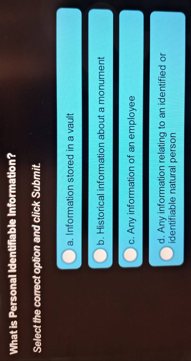 What is Personal Identifiable Information?
Select the correct option and click Submit.
a. Information stored in a vault
b. Historical information about a monument
c. Any information of an employee
d. Any information relating to an identified or
identifiable natural person