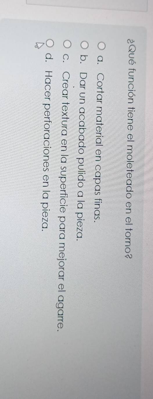 ¿Qué función tiene el moleteado en el torno?
a. Cortar material en capas finas.
b. Dar un acabado pulido a la pieza.
c. Crear textura en la superficie para mejorar el agarre.
d. Hacer perforaciones en la pieza.