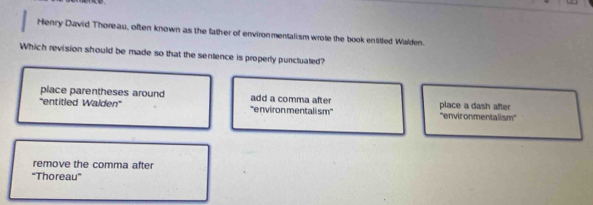 Henry David Thoreau, often known as the father of environmentalism wrote the book entitted Walden.
Which revision should be made so that the sentence is properly punctuated?
place parentheses around add a comma after
'''entitled Walden''' ''environ mentali sm' place a dash after ''environmentalism''
remove the comma after
"Thoreau'