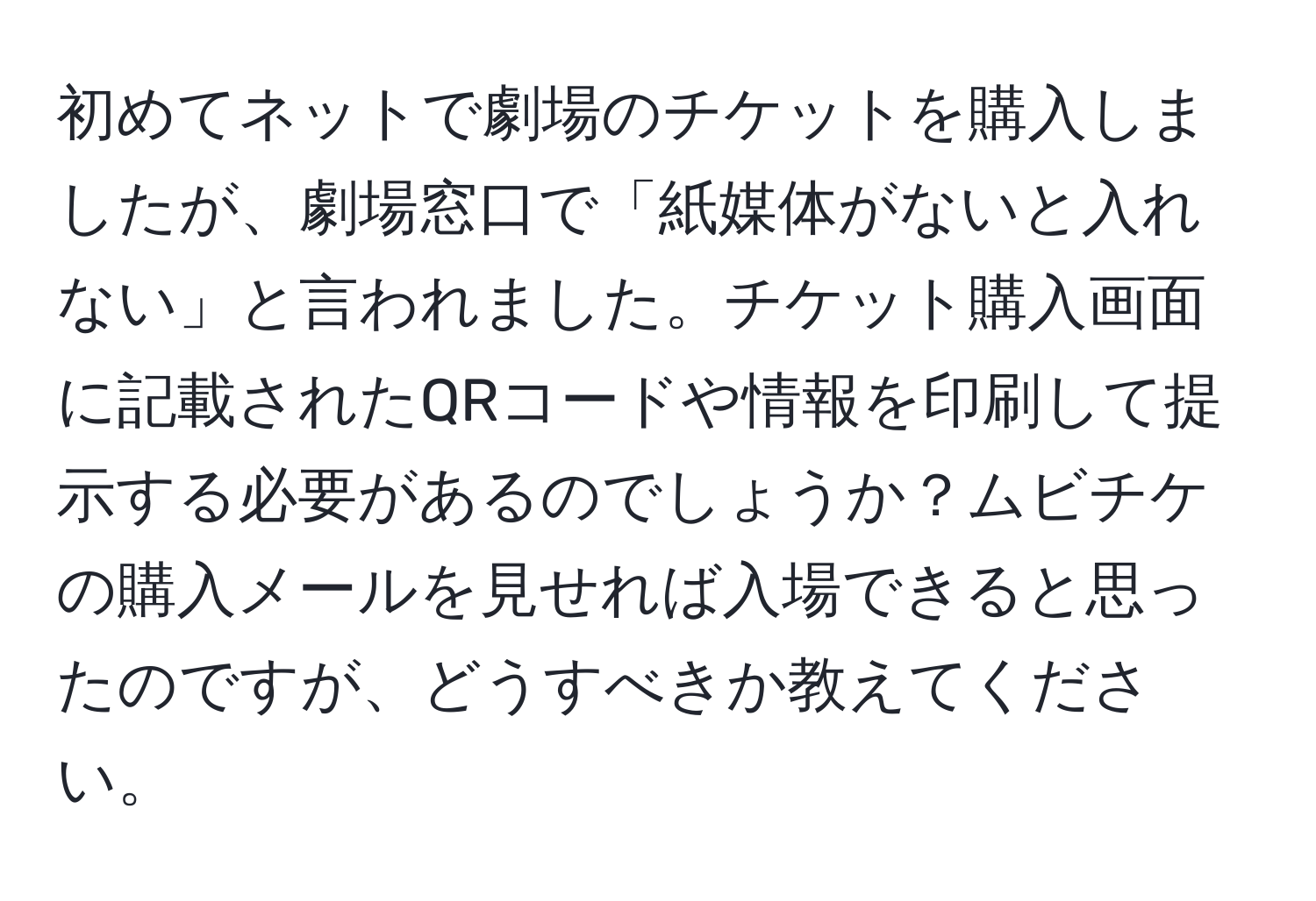 初めてネットで劇場のチケットを購入しましたが、劇場窓口で「紙媒体がないと入れない」と言われました。チケット購入画面に記載されたQRコードや情報を印刷して提示する必要があるのでしょうか？ムビチケの購入メールを見せれば入場できると思ったのですが、どうすべきか教えてください。