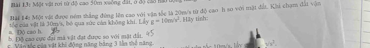 Một vật rơi từ độ cao 50m xuồng đất, ở độ cáo nào tộ 
Bài 14: Một vật được ném thẳng đứng lên cao với vận tốc là 20m/s từ độ cao h so với mặt đất. Khi chạm đất vận 
tốc của vật là 30m/s, bỏ qua sức cản không khí. Lấy g=10m/s^2. Hãy tính: 
a. Độ cao h. 
b. Độ cao cực đại mà vật đạt được so với mặt đất. 
c. Vận tốc của vật khi động năng bằng 3 lần thế năng.
0m/s. lẩy sqrt(s^2).