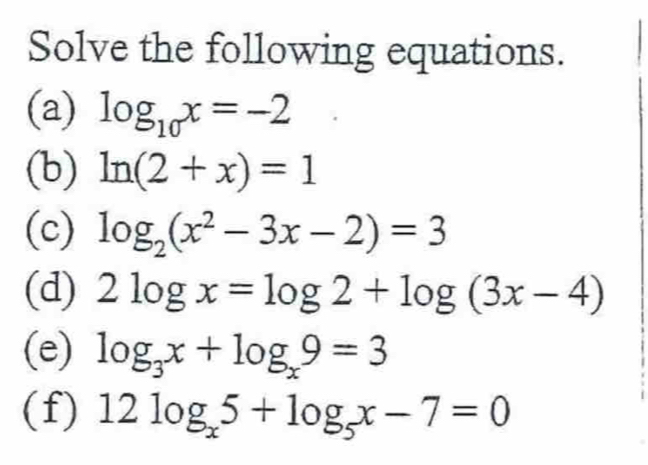 Solve the following equations. 
(a) log _10x=-2
(b) ln (2+x)=1
(c) log _2(x^2-3x-2)=3
(d) 2log x=log 2+log (3x-4)
(e) log _3x+log _x9=3
(f) 12log _x5+log _5x-7=0