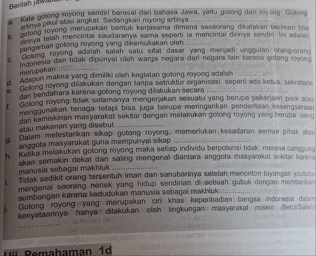 Berilah jawab
a. Kata gotong royong sendiri berasal dari bahasa Jawa, yaitu gotong dan royong. Gotong
artinya pikul atau angkat. Sedangkan royong artinya
b、 gotong royong merupakan bentuk kerjasama dimana seseorang dikatakan beriman bila
dirinya telah mencintai saudaranya sama seperti ia mencintai dirinya sendiri. Ini adalah
pengertian gotong royong yang dikemukakan oleh_
c. Gotong royong adalah salah satu sifat dasar yang menjadi unggulan orang-orang
Indonesia dan tidak dipunyai oleh warga negara dari negara lain karena gotong royong
merupakan 
d. Adapun makna yang dimiliki oleh kegiatan gotong royong adalah
e. Gotong royong dilakukan dengan tanpa setruktur organisasi seperti ada ketua, sekretaris
dan bendahara karena gotong royong dilakukan secara
f. Gotong royong tidak selamanya mengerjakan sesuatu yang berupa pekerjaan pisik atau
menggunakan tenaga tetapi bisa juga berupa meringankan penderitaan kesengsaraan
dan kemiskinan masyarakat sekitar dengan melakukan gotong royong yang berupa uang 
atau makanan yang disebut_
g. Dalam melestarikan sikap gotong royong, memerlukan kesadaran semua pihak atau
anggota masyarakat guna mempunyai sikap
h. Ketika melakukan gotong royong maka setiap individu berpotensi tidak merasa canggung
akan semakin dekat dan saling mengenal diantara anggota masyarakat sekitar karena
manusia sebagai makhluk_
i. Tidak sedikit orang tersentuh iman dan sanubarinya setelah menonton tayangan youtube
mengenai seorang nenek yang hidup sendirian dissebuah gubuk dengan memberikan
sumbangan karena kedudukan manusia sebagai makhluk ._
j. Gotong royong yang merupakan ciri khas keperibadian bangsa Indonesia dalam
kenyataannya hanya dilakukan oleh lingkungan masyarakat miskin (Betul/Salah)
Pemahaman 1d