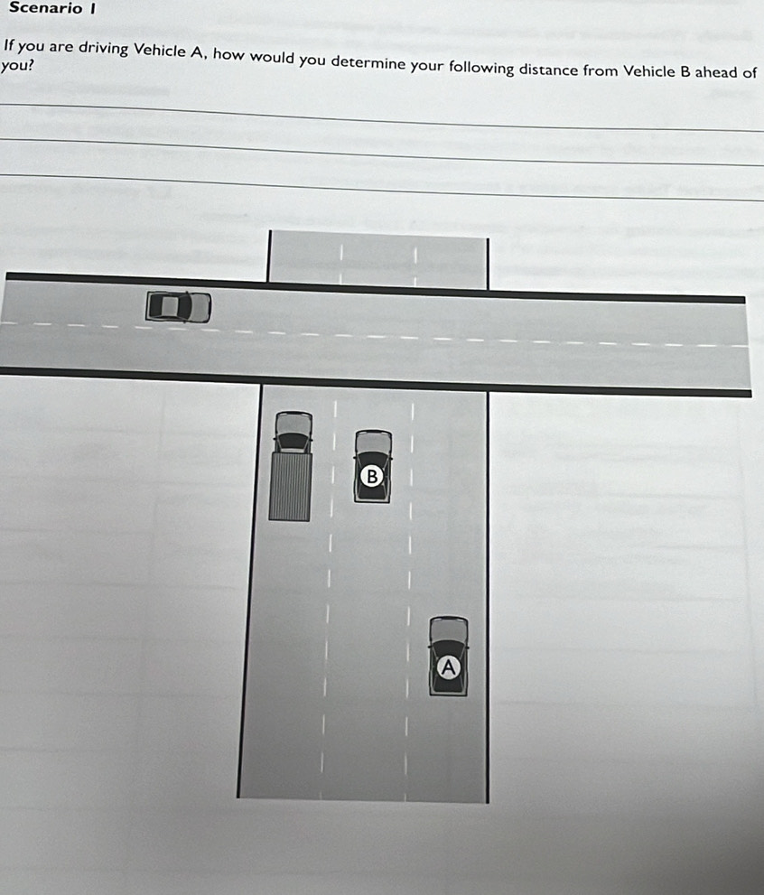 Scenario I 
If you are driving Vehicle A, how would you determine your following distance from Vehicle B ahead of 
you? 
_ 
_ 
_ 
B 
A