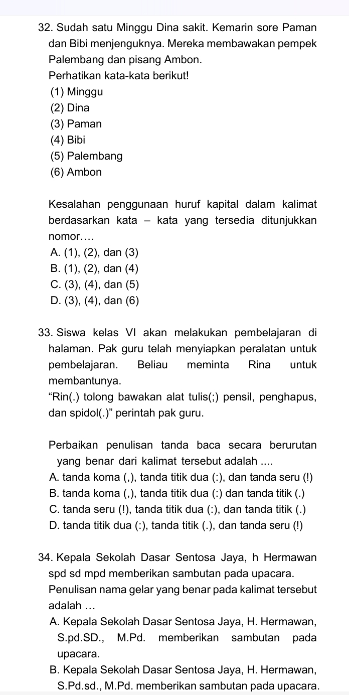 Sudah satu Minggu Dina sakit. Kemarin sore Paman
dan Bibi menjenguknya. Mereka membawakan pempek
Palembang dan pisang Ambon.
Perhatikan kata-kata berikut!
(1) Minggu
(2) Dina
(3) Paman
(4) Bibi
(5) Palembang
(6) Ambon
Kesalahan penggunaan huruf kapital dalam kalimat
berdasarkan kata - kata yang tersedia ditunjukkan
nomor....
A. (1), (2), dan (3)
B. (1), (2), dan (4)
C. (3), (4), dan (5)
D. (3), (4), dan (6)
33. Siswa kelas VI akan melakukan pembelajaran di
halaman. Pak guru telah menyiapkan peralatan untuk
pembelajaran. Beliau meminta Rina untuk
membantunya.
“Rin(.) tolong bawakan alat tulis(;) pensil, penghapus,
dan spidol(.)” perintah pak guru.
Perbaikan penulisan tanda baca secara berurutan
yang benar dari kalimat tersebut adalah ....
A. tanda koma (,), tanda titik dua (:), dan tanda seru (!)
B. tanda koma (,), tanda titik dua (:) dan tanda titik (.)
C. tanda seru (!), tanda titik dua (:), dan tanda titik (.)
D. tanda titik dua (:), tanda titik (.), dan tanda seru (!)
34. Kepala Sekolah Dasar Sentosa Jaya, h Hermawan
spd sd mpd memberikan sambutan pada upacara.
Penulisan nama gelar yang benar pada kalimat tersebut
adalah ...
A. Kepala Sekolah Dasar Sentosa Jaya, H. Hermawan,
S.pd.SD., M.Pd. memberikan sambutan pada
upacara.
B. Kepala Sekolah Dasar Sentosa Jaya, H. Hermawan,
S.Pd.sd., M.Pd. memberikan sambutan pada upacara.