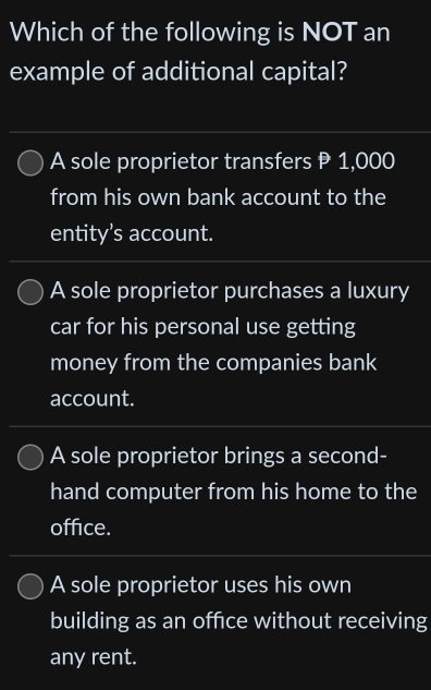 Which of the following is NOT an
example of additional capital?
A sole proprietor transfers P 1,000
from his own bank account to the
entity’s account.
A sole proprietor purchases a luxury
car for his personal use getting
money from the companies bank
account.
A sole proprietor brings a second-
hand computer from his home to the
office.
A sole proprietor uses his own
building as an offce without receiving
any rent.