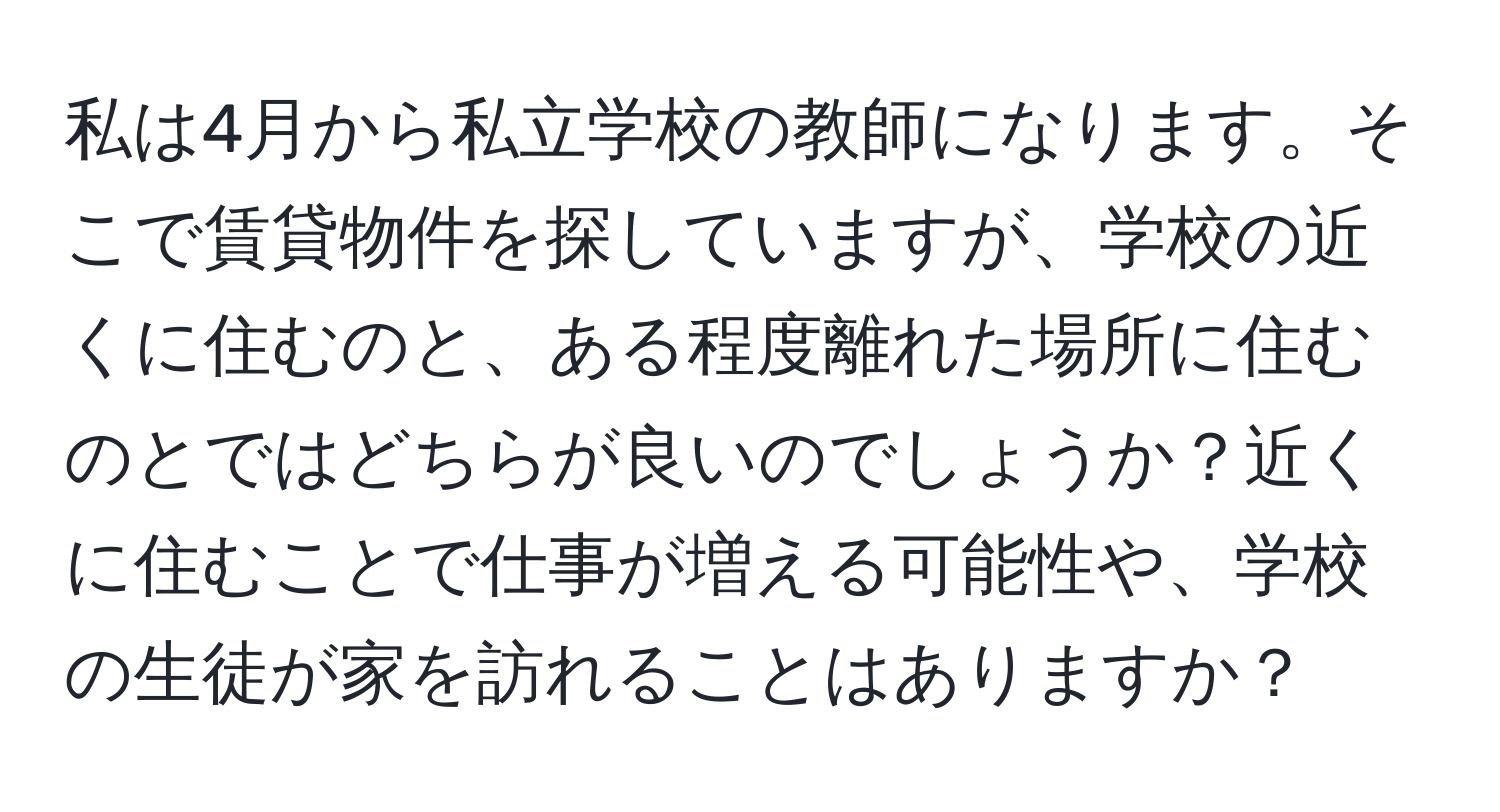 私は4月から私立学校の教師になります。そこで賃貸物件を探していますが、学校の近くに住むのと、ある程度離れた場所に住むのとではどちらが良いのでしょうか？近くに住むことで仕事が増える可能性や、学校の生徒が家を訪れることはありますか？