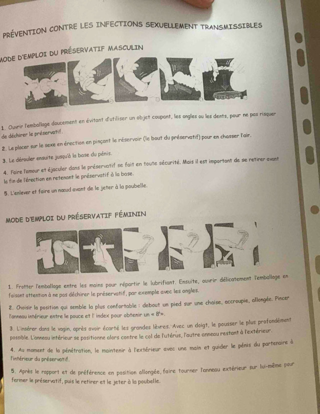 PRÉVENTION CONTRE LES INFECTIONS SEXUELLEMENT TRANSMISSIBLES
MODE D'EMPLOI DU PRÉSERVATIF MASCULIN
1. Ouvrir l'emballage doucement en évitant d'utiliser un objet coupant, les ongles ou les dents, pour ne pas risquer
de déchirer le préservatif.
2. Le placer sur le sexe en érection en pinçant le réservoir (le bout du préservatif) pour en chasser l'air.
3. Le dérouler ensuite jusqu'à la base du pénis.
4. Faire l'amour et éjaculer dans le préservatif se fait en toute sécurité. Mais il est important de se retirer avant
la fin de l'érection en retenant le préservatif à la base.
5. L'enlever et faire un nœud avant de le jeter à la poubelle.
MOMPLOI DU PRÉSERVATIF FÉMININ
1. Frotter l'emballage entre les mains pour répartir le lubrifiant. Ensuite, ouvrir délicatement l'emballag en
faisant attention à ne pas déchirer le préservatif, par exemple avec les ongles.
2. Choisir la position qui semble la plus confortable: debout un pied sur une chaise, accroupie, allongée. Pincer
l'anneau intérieur entre le pouce et l' index pour obtenir un<8^4>.
3. L'insérer dans le vagin, après avoir écarté les grandes lèvres.''Avec un doigt, le pousser le plus profondément
possible. L'anneau intérieur se positionne alors contre le col de l'utérus, l'autre anneau restant à l'extérieur.
4. Au moment de la pénétration, le maintenir à l'extérieur avec une main et guider le pénis du partenaire à
l'intérieur du préservatif.
5. Après le rapport et de préférence en position allongée, faire tourner l'anneau extérieur sur lui-même pour
fermer le préservatif, puis le retirer et le jeter à la poubelle.