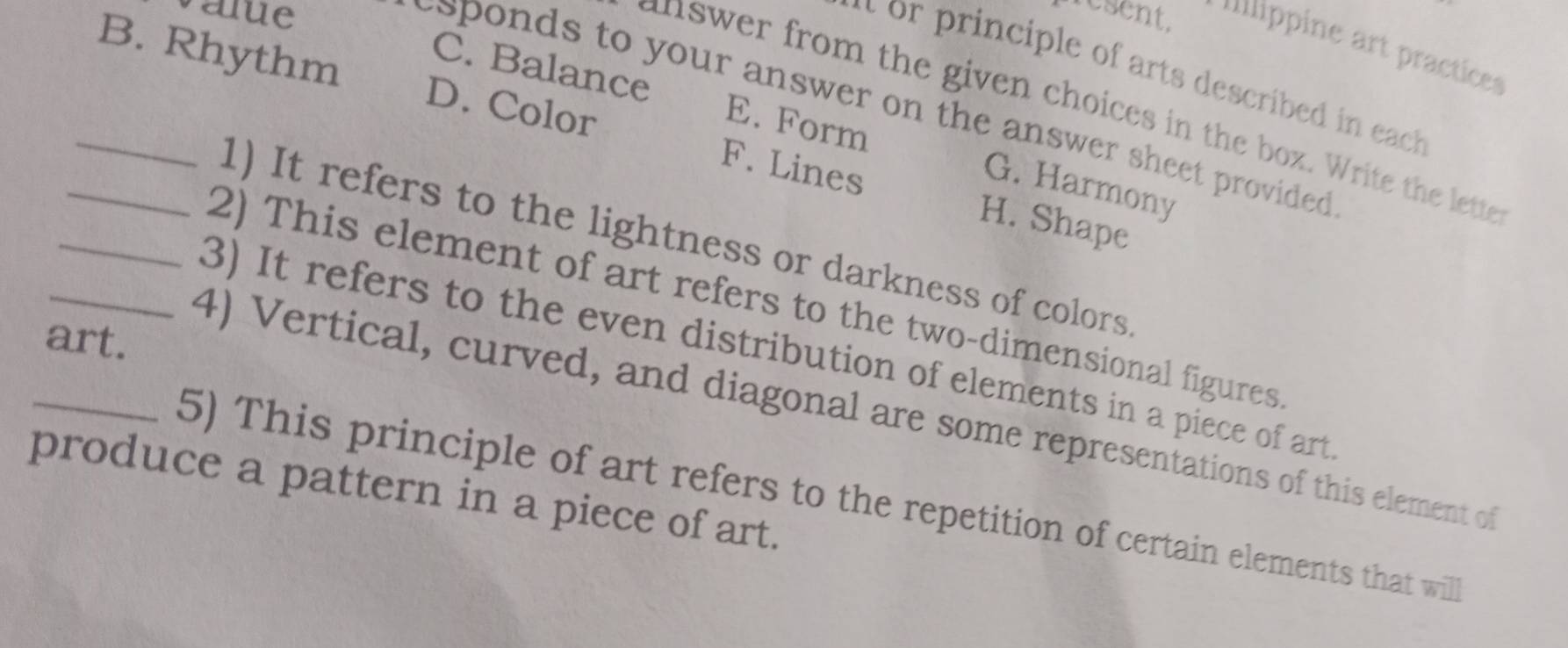 value nesent. Illlippine art practices
i rinciple of arts described in each
C. Balance E. Form
_B. Rhythm D. Color F. Lines
sponds to your answer on the answer sheet provided .
answer from the given choices in the box. Write the lette
G. Harmony
H. Shape
_1) It refers to the lightness or darkness of colors
2) This element of art refers to the two-dimensional figures
art.
_3) It refers to the even distribution of elements in a piece of art
4) Vertical, curved, and diagonal are some representations of this element of
produce a pattern in a piece of art.
_5) This principle of art refers to the repetition of certain elements that will