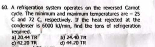 A refrigeration system operates on the reversed Carnot
cycle. The minimum and maximum temperatures are - 25
C and 72 C, respectively. If the heat rejected at the
condenser is 6000 kJ/min, find the tons of refrigeration
required.
a) 20.44 TR b) 24.40 TR
c) 42.20 TR d) 44.20 TR