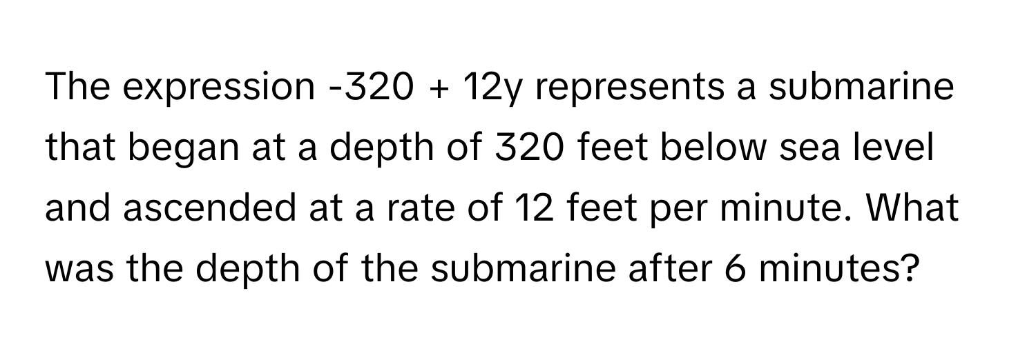 The expression -320 + 12y represents a submarine that began at a depth of 320 feet below sea level and ascended at a rate of 12 feet per minute. What was the depth of the submarine after 6 minutes?