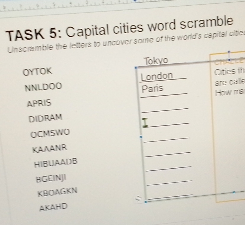 TASK 5: Capital cities word scramble
Unscramble the letters to uncovee of the world's capital citie.
OYTOK th
NNLDOO
lle
APRISma
DIDRAM
OCMSWO
KAAANR
HIBUAADB
BGEINJI
KBOAGKN
AKAHD