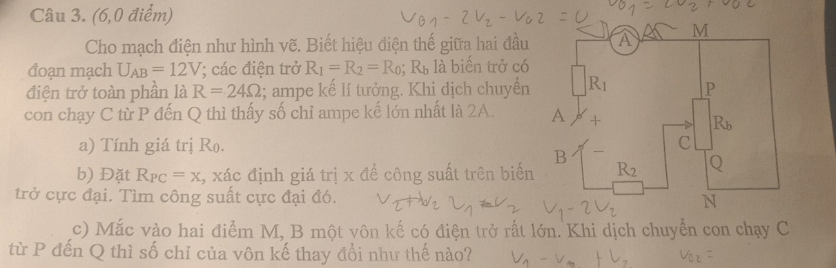 (6,0 điểm)
Cho mạch điện như hình vẽ. Biết hiệu điện thế giữa hai đầu
đoạn mạch U_AB=12V (; các điện trở R_1=R_2=R_0 R_b , là biến trở có
điện trở toàn phần là R=24Omega; ampe kế lí tưởng. Khi dịch chuyển
con chạy C từ P đến Q thì thấy số chỉ ampe kế lớn nhất là 2A. 
a) Tính giá trị Ro. 
b) Đặt R_PC=x , xác định giá trị x để công suất trên biến
trở cực đại. Tìm công suất cực đại đó. 
c) Mắc vào hai điểm M, B một vôn kế có điện trở rất lớn. Khi dịch chuyển con chạy C
từ P đến Q thì số chỉ của vôn kế thay đổi như thế nào?