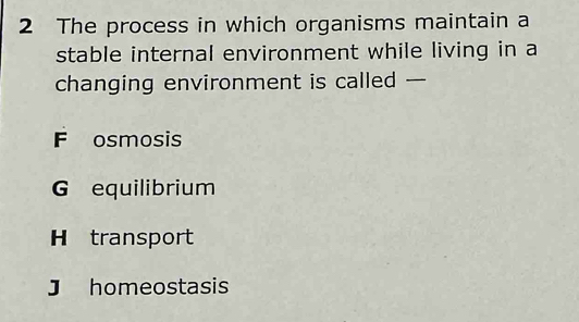 The process in which organisms maintain a
stable internal environment while living in a
changing environment is called —
F osmosis
G equilibrium
H transport
J homeostasis