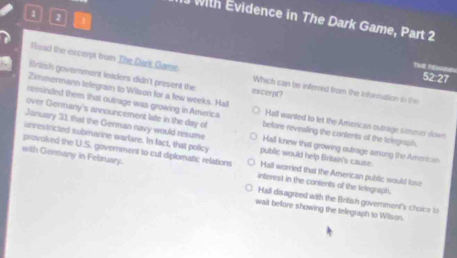 、 1 
with Evidence in The Dark Game, Part 2
Time Pnsal
Feaid the excerpt from The Dark Game Which can be inferred from the Information in the
52:27
Britsh government leaders didn't present the excerpt?
Zimmermann telegram to Wilson for a few weeks. Hall
reminded them that outrage was growing in America Hall wanted to let the American outtage simmer down
over Germany's announcement late in the day of before revealling the contents of the telegnph
January 31, that the German navy would resume public would help Britain's cause.
provoled the U.S. government to cut diplomatic relations Hall knew that growing outrage among the American
unrestricted submarine warfare. In fact, that policy Hall worried that the American public would lose
with Germany in February.
interest in the contents of the telegraph
Hall disagreed with the British government's choice to
wait beffore showing the telegraph to Wilson.