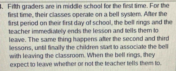 Fifth graders are in middle school for the first time. For the 
first time, their classes operate on a bell system. After the 
first period on their first day of school, the bell rings and the 
teacher immediately ends the lesson and tells them to 
leave. The same thing happens after the second and third 
lessons, until finally the children start to associate the bell 
with leaving the classroom. When the bell rings, they 
expect to leave whether or not the teacher tells them to.