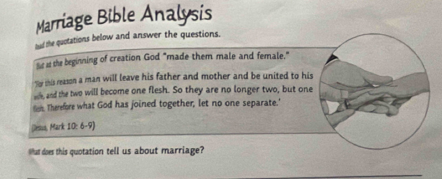 Marriage Bible Analysis 
tead the quotations below and answer the questions. 
sut as the beginning of creation God "made them male and female." 
"For this reason a man will leave his father and mother and be united to his 
wie, and the two will become one flesh. So they are no longer two, but one 
Bn. Therefore what God has joined together, let no one separate.' 
(Desus, Mark 10: 6-9) 
What does this quotation tell us about marriage?