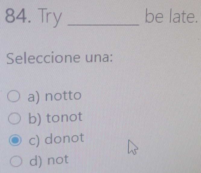 Try _be late.
Seleccione una:
a) notto
b) tonot
c) donot
d) not