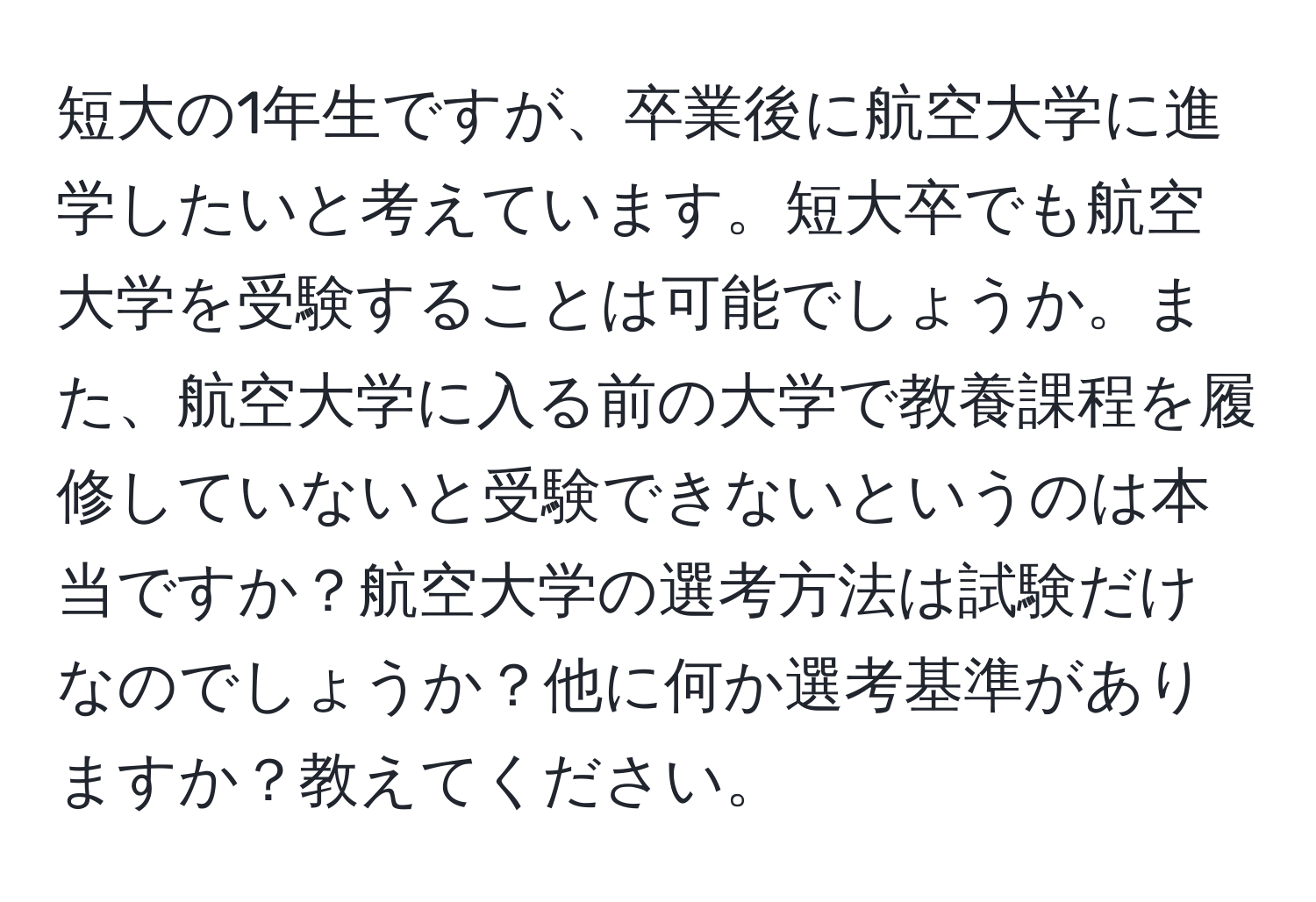 短大の1年生ですが、卒業後に航空大学に進学したいと考えています。短大卒でも航空大学を受験することは可能でしょうか。また、航空大学に入る前の大学で教養課程を履修していないと受験できないというのは本当ですか？航空大学の選考方法は試験だけなのでしょうか？他に何か選考基準がありますか？教えてください。