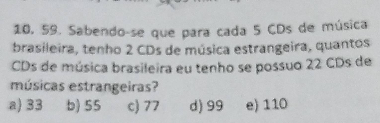 Sabendo-se que para cada 5 CDs de música
brasileira, tenho 2 CDs de música estrangeira, quantos
CDs de música brasileira eu tenho se possuo 22 CDs de
músicas estrangeiras?
a) 33 b) 55 c) 77 d) 99 e) 110