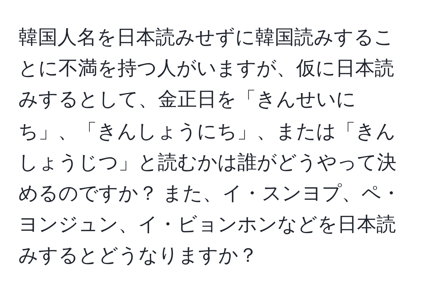 韓国人名を日本読みせずに韓国読みすることに不満を持つ人がいますが、仮に日本読みするとして、金正日を「きんせいにち」、「きんしょうにち」、または「きんしょうじつ」と読むかは誰がどうやって決めるのですか？ また、イ・スンヨプ、ペ・ヨンジュン、イ・ビョンホンなどを日本読みするとどうなりますか？