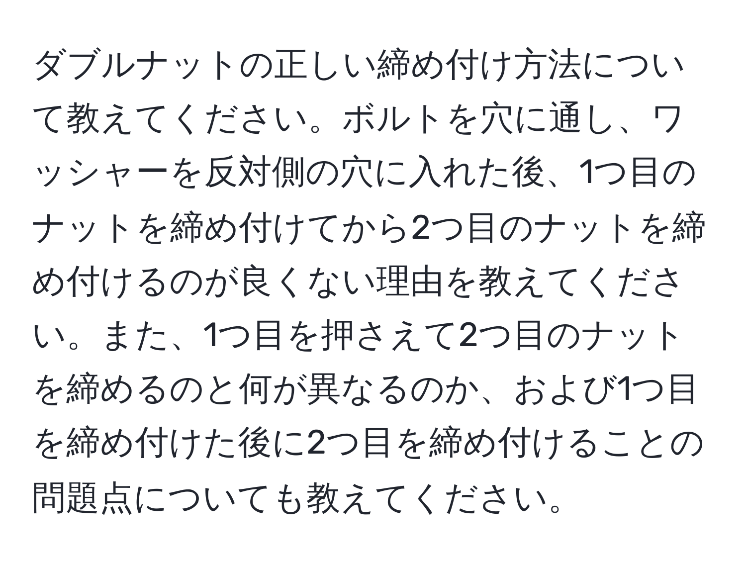 ダブルナットの正しい締め付け方法について教えてください。ボルトを穴に通し、ワッシャーを反対側の穴に入れた後、1つ目のナットを締め付けてから2つ目のナットを締め付けるのが良くない理由を教えてください。また、1つ目を押さえて2つ目のナットを締めるのと何が異なるのか、および1つ目を締め付けた後に2つ目を締め付けることの問題点についても教えてください。