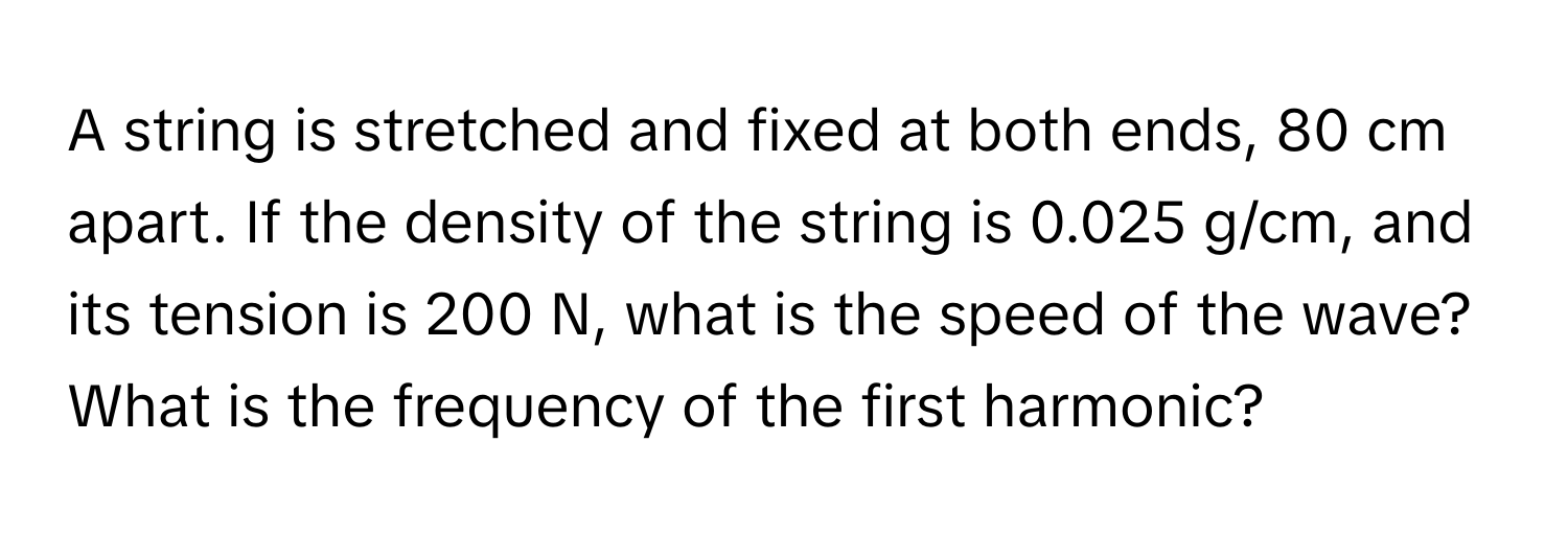 A string is stretched and fixed at both ends, 80 cm apart. If the density of the string is 0.025 g/cm, and its tension is 200 N, what is the speed of the wave? 
What is the frequency of the first harmonic?