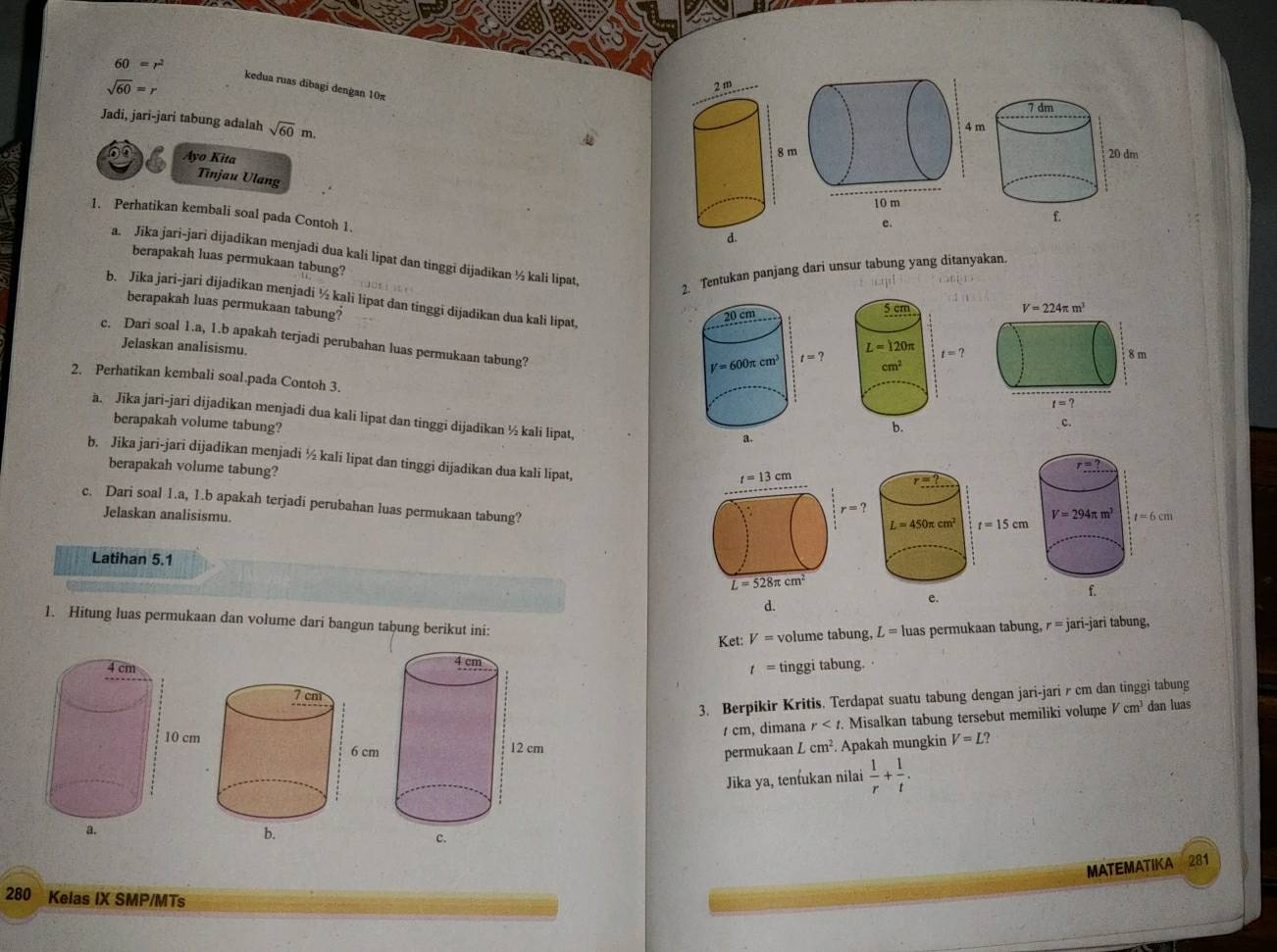 60=r^2 kedua ruas dibagi dengan 10π
sqrt(60)=r
Jadi, jari-jari tabung adalah sqrt(60)m.
Ayo Kita 
Tinjau Ulang
1. Perhatikan kembali soal pada Contoh 1.
e.
a. Jika jari-jari dijadikan menjadi dua kali lipat dan tinggi dijadikan ½ kali lipat,
berapakah luas permukaan tabung?
2. Tentukan panjang dari unsur tabung yang ditanyakan.
b. Jika jari-jari dijadikan menjadi ½ kali lipat dan tinggi dijadikan dua kali lipat,
berapakah luas permukaan tabung?
c. Dari soal 1.a, 1.b apakah terjadi perubahan luas permukaan tabung?
Jelaskan analisismu.
2. Perhatikan kembali soal.pada Contoh 3. 
a. Jika jari-jari dijadikan menjadi dua kali lipat dan tinggi dijadikan ½ kali lipat,
berapakah volume tabung?
b. Jika jari-jari dijadikan menjadi ½ kali lipat dan tinggi dijadikan dua kali lipat,
berapakah volume tabung? 
c. Dari soal 1.a, 1.b apakah terjadi perubahan luas permukaan tabung?
Jelaskan analisismu.
Latihan 5.1
d.
1. Hitung luas permukaan dan volume dari bangun tabung berikut ini:
Ket: V= volume tabung, L=luas permukaan tabung, r = jari-jari tabung,
t=
tinggi tabung.
3. Berpikir Kritis. Terdapat suatu tabung dengan jari-jari r cm dan tinggi tabung
/ cm, dimana r Misalkan tabung tersebut memiliki volume Vcm^3 dan luas
V=L?
permukaan Lcm^2 Apakah mungkin
Jika ya, tenfukan nilai  1/r + 1/t .
MATEMATIKA 281
280 Kelas IX SMP/MTs