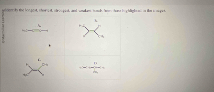 ldentify the longest, shortest, strongest, and weakest bonds from those highlighted in the images.
B.
s
H_3C H
CH_3
C.
H CH_3
D.
=
C-C-CH_2-CH-CH
CH_3
H_3C H