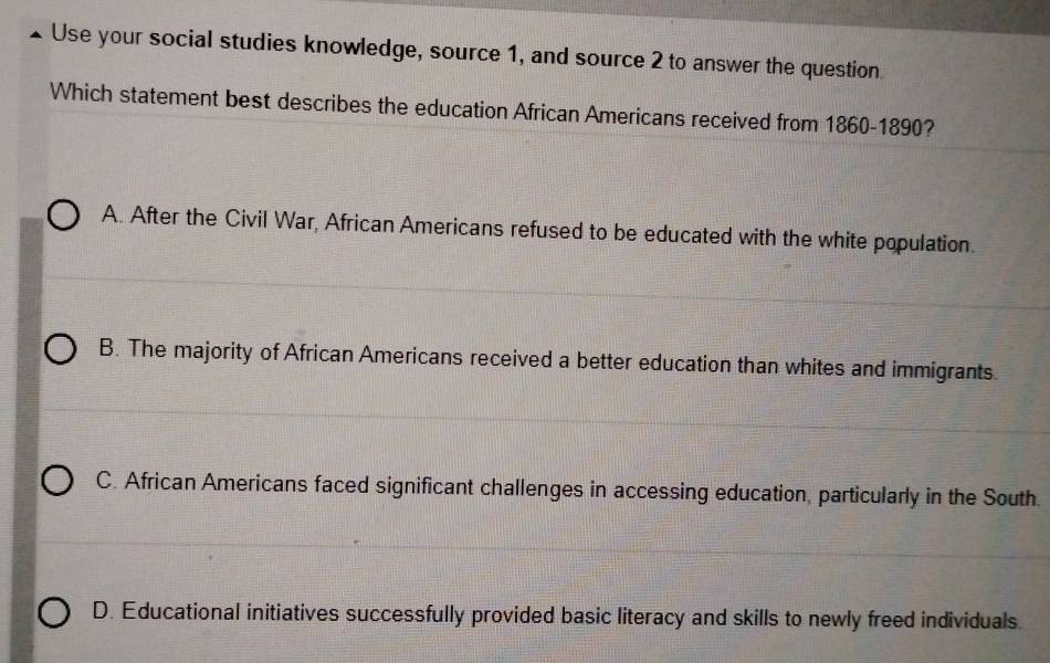 Use your social studies knowledge, source 1, and source 2 to answer the question
Which statement best describes the education African Americans received from 1860-1890?
A. After the Civil War, African Americans refused to be educated with the white population.
B. The majority of African Americans received a better education than whites and immigrants.
C. African Americans faced significant challenges in accessing education, particularly in the South.
D. Educational initiatives successfully provided basic literacy and skills to newly freed individuals.