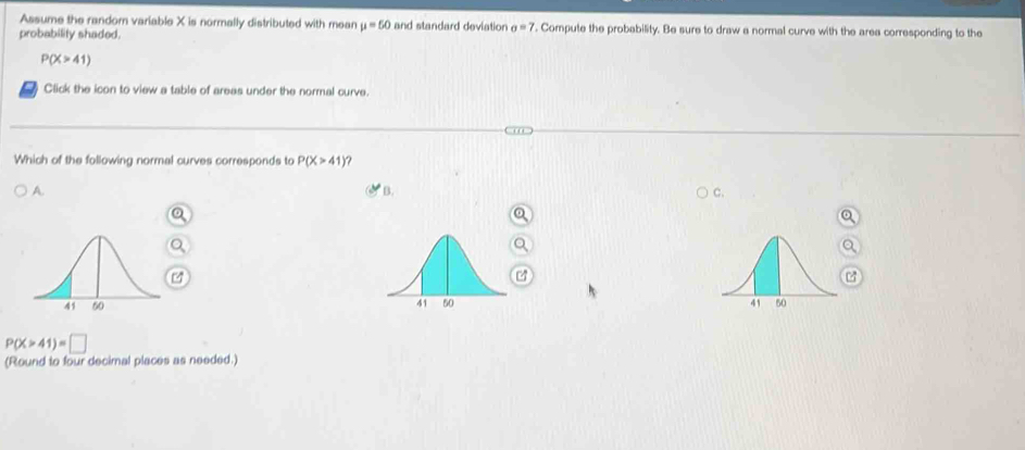 Assume the random variable X is normally distributed with mean mu =50
probability shaded. and standard deviation sigma =7. Compute the probability. Be sure to draw a normal curve with the area corresponding to the
P(X>41)
Click the icon to view a table of arees under the normal curve.
Which of the following normal curves corresponds to P(X>41) ?
A.
B.
C.
4

P(X>41)=□
(Round to four decimal places as needed.)