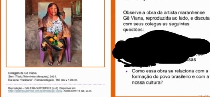 Observe a obra da artista maranhense 
Gê Viana, reproduzida ao lado, e discuta 
com seus colegas as seguintes 
questões: 
asas 
Colagem dComo essa obra se relaciona com a 
Sem Título [Mantinha Margues], 2021. formação do povo brasileiro e com a 
Da série ''Paridade''. Fotomontagem, 180cm* 120cm. 
nossa cultura? 
Reprodução - GALERIA SUPERFÍCIE. [s. d.] Disponivel em 
m asmsicóntion com brerat pn van Acesso em: 15 out. 2024