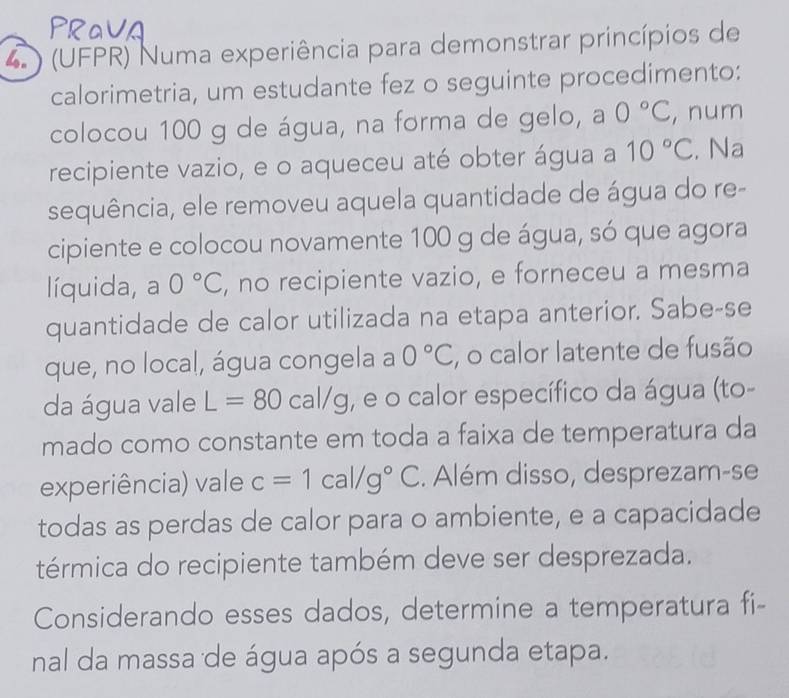 4 ) (UFPR) Numa experiência para demonstrar princípios de 
calorimetria, um estudante fez o seguinte procedimento: 
colocou 100 g de água, na forma de gelo, a 0°C , num 
recipiente vazio, e o aqueceu até obter água a 10°C. Na 
sequência, ele removeu aquela quantidade de água do re- 
cipiente e colocou novamente 100 g de água, só que agora 
líquida, a 0°C , no recipiente vazio, e forneceu a mesma 
quantidade de calor utilizada na etapa anterior. Sabe-se 
que, no local, água congela a 0°C , o calor latente de fusão 
da água vale L=80 cal/g, e o calor específico da água (to- 
mado como constante em toda a faixa de temperatura da 
experiência) vale c=1cal/g°C. Além disso, desprezam-se 
todas as perdas de calor para o ambiente, e a capacidade 
térmica do recipiente também deve ser desprezada. 
Considerando esses dados, determine a temperatura fi- 
nal da massa de água após a segunda etapa.