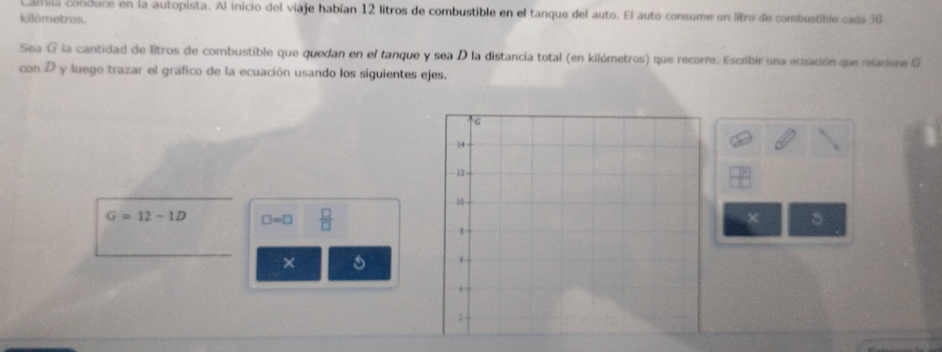 Camila conduce en la autopista. Al inicio del viaje habían 12 litros de combustible en el tanque del auto. El auto consume un litro de combustible cada 30
kilómetros. 
Sea G la cantidad de litros de combustible que quedan en el tanque y sea D la distancia total (en kilómetros) que recorre. Escribir una ecuación que relacione G 
con D y luego trazar el gráfico de la ecuación usando los siguientes ejes.
G=12-1D
□ =□  □ /□   
。 
× 
s