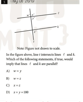 Máy os 2019
Note: Figure not drawn to scale.
In the figure above, line t intersects lines £ and k.
Which of the following statements, if true, would
imply that lines £ and k are parallel?
A) w=y
B) w=z
C) x=z
D) x+y=180