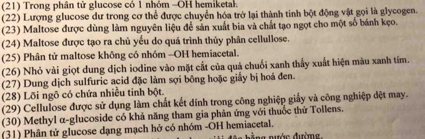 (21) Trong phân tử glucose có 1 nhóm -OH hemiketal. 
(22) Lượng glucose dư trong cơ thể được chuyển hóa trở lại thành tinh bột động vật gọi là glycogen. 
(23) Maltose được dùng làm nguyên liệu để sản xuất bia và chất tạo ngọt cho một số bánh kẹo. 
(24) Maltose được tạo ra chủ yếu do quá trình thủy phân cellullose. 
(25) Phân tử maltose không có nhóm -OH hemiacetal. 
(26) Nhỏ vài giọt dung dịch iodine vào mặt cắt của quả chuối xanh thấy xuất hiện màu xanh tím. 
(27) Dung dịch sulfuric acid đặc làm sợi bông hoặc giấy bị hoá đen. 
(28) Lõi ngô có chứa nhiều tinh bột. 
(29) Cellulose được sử dụng làm chất kết dính trong công nghiệp giấy và công nghiệp dệt may. 
(30) Methyl α-glucoside có khả năng tham gia phản ứng với thuốc thử Tollens. 
(31) Phân tử glucose dạng mạch hở có nhóm -OH hemiacetal. 
ằng nước đường.