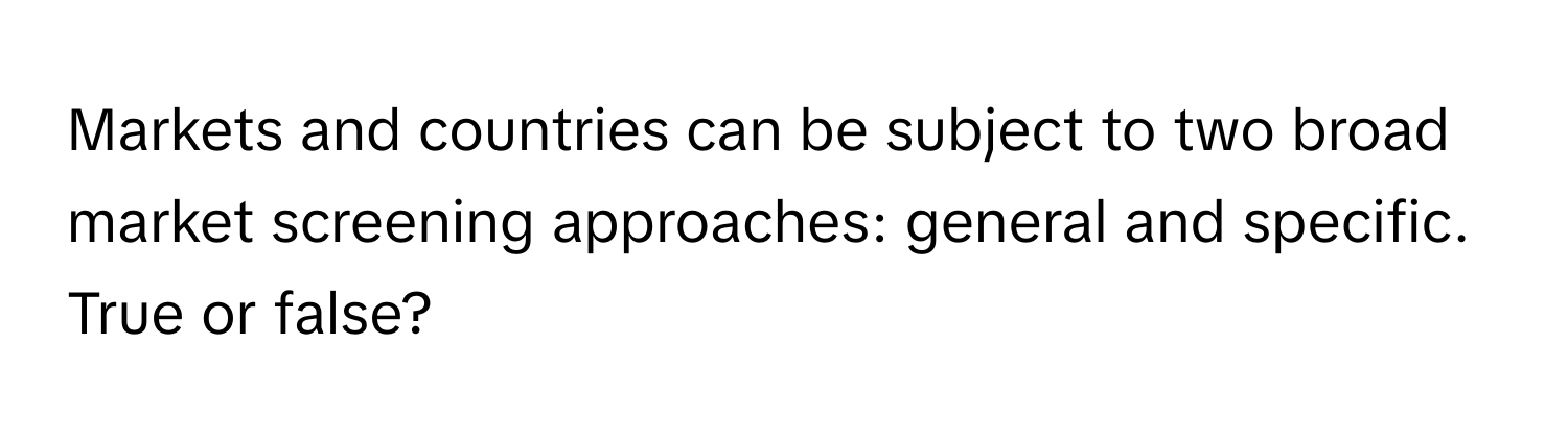 Markets and countries can be subject to two broad market screening approaches: general and specific. True or false?