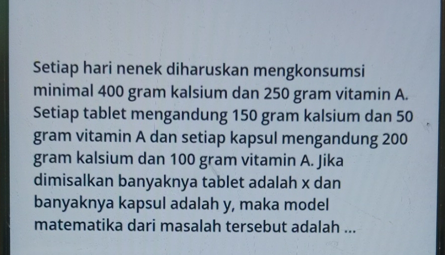 Setiap hari nenek diharuskan mengkonsumsi 
minimal 400 gram kalsium dan 250 gram vitamin A. 
Setiap tablet mengandung 150 gram kalsium dan 50
gram vitamin A dan setiap kapsul mengandung 200
gram kalsium dan 100 gram vitamin A. Jika 
dimisalkan banyaknya tablet adalah x dan 
banyaknya kapsul adalah y, maka model 
matematika dari masalah tersebut adalah ...