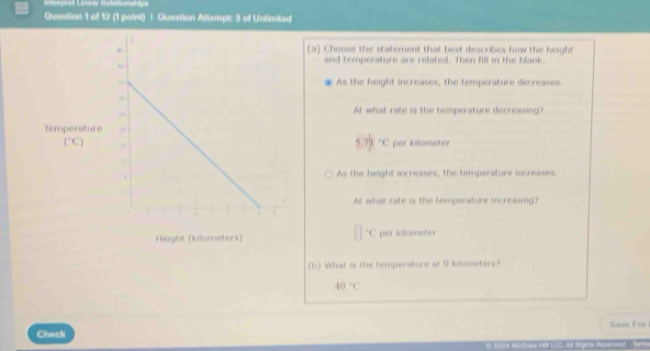 Rnerret Lnear Kotatonsn
Question 1 of 12 (1 point) | Question Attempt: 3 of Unlimited
(a) Choose the staterent that best describes how the height
and temperature are related. Then fill in the blank.
As the height increases, the temperature decreases.
At what rate is the temperature decreasing?
5.7 1/2 =c
per kilometer
As the height increases, the temperature increases.
At what rate is the temperature increasing?
'C per kalometer
(b) What is the temperature at 0 kolometers?
40°C
Check Save For
M. Grow Hal LLC. Al Rights Rüwld  Torm